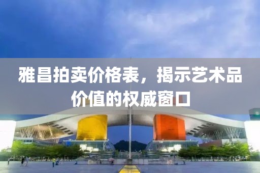 雅昌拍卖价格表，揭示艺术品价值的权威窗口