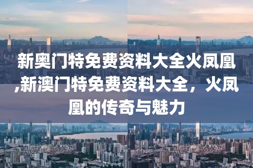 新奥门特免费资料大全火凤凰,新澳门特免费资料大全，火凤凰的传奇与魅力