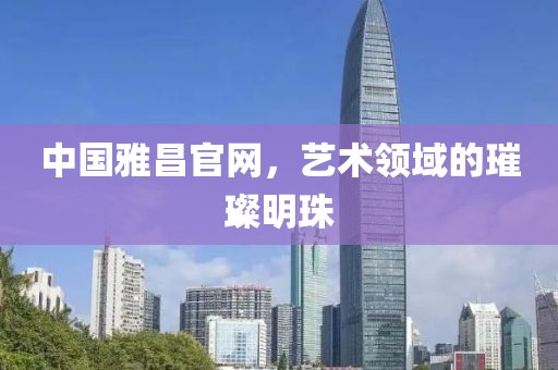 中国雅昌官网，艺术领域的璀璨明珠
