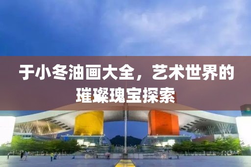 于小冬油画大全，艺术世界的璀璨瑰宝探索