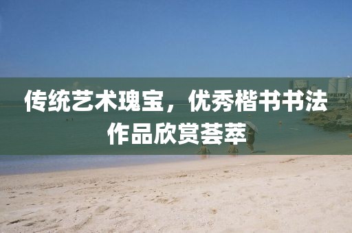 传统艺术瑰宝，优秀楷书书法作品欣赏荟萃
