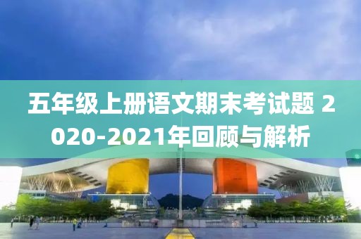 五年级上册语文期末考试题 2020-2021年回顾与解析
