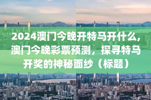 2024澳门今晚开特马开什么,澳门今晚彩票预测，探寻特马开奖的神秘面纱（标题）