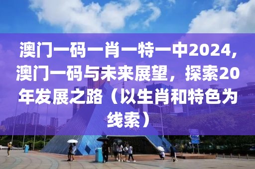 澳门一码一肖一特一中2024,澳门一码与未来展望，探索20年发展之路（以生肖和特色为线索）
