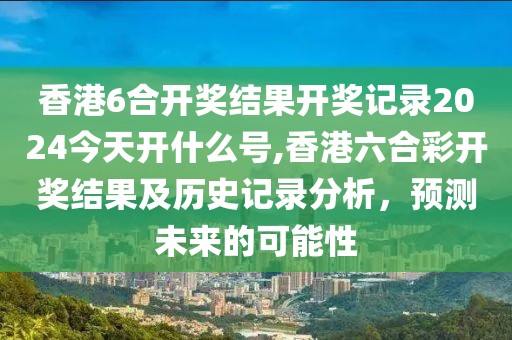 香港6合开奖结果开奖记录2024今天开什么号,香港六合彩开奖结果及历史记录分析，预测未来的可能性