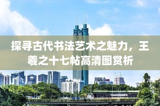 探寻古代书法艺术之魅力，王羲之十七帖高清图赏析