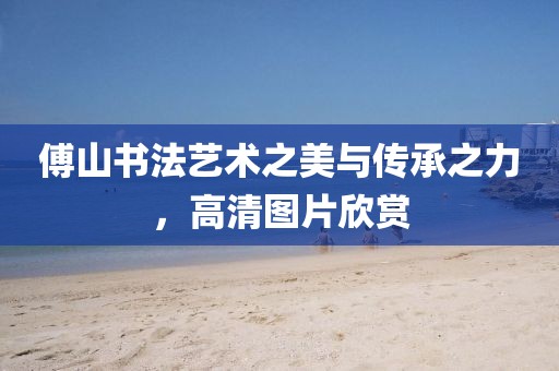 傅山书法艺术之美与传承之力，高清图片欣赏