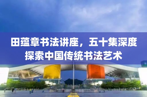 田蕴章书法讲座，五十集深度探索中国传统书法艺术