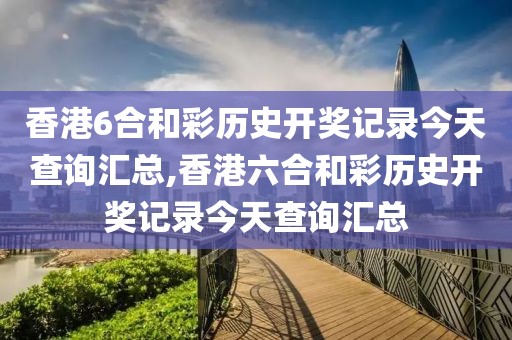 香港6合和彩历史开奖记录今天查询汇总,香港六合和彩历史开奖记录今天查询汇总