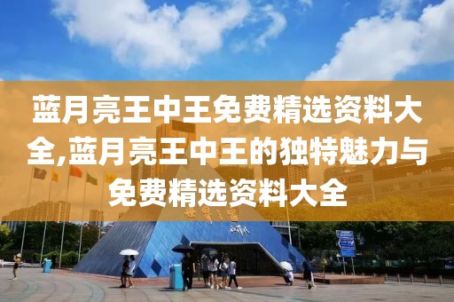 蓝月亮王中王免费精选资料大全,蓝月亮王中王的独特魅力与免费精选资料大全
