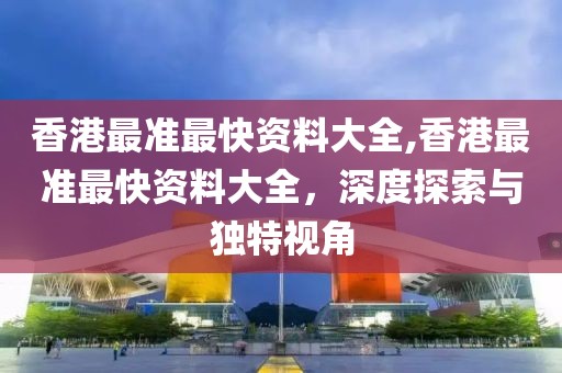 香港最准最快资料大全,香港最准最快资料大全，深度探索与独特视角
