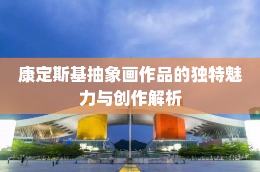 康定斯基抽象画作品的独特魅力与创作解析