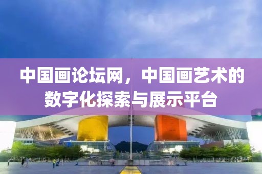中国画论坛网，中国画艺术的数字化探索与展示平台