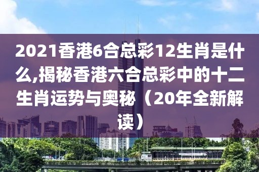 2021香港6合总彩12生肖是什么,揭秘香港六合总彩中的十二生肖运势与奥秘（20年全新解读）