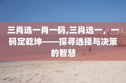 三肖选一肖一码,三肖选一，一码定乾坤——探寻选择与决策的智慧
