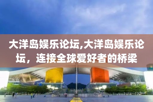 大洋岛娱乐论坛,大洋岛娱乐论坛，连接全球爱好者的桥梁