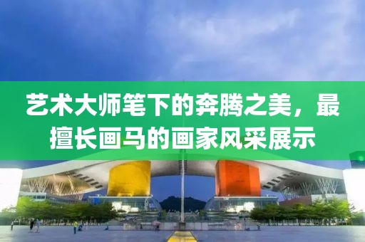 艺术大师笔下的奔腾之美，最擅长画马的画家风采展示