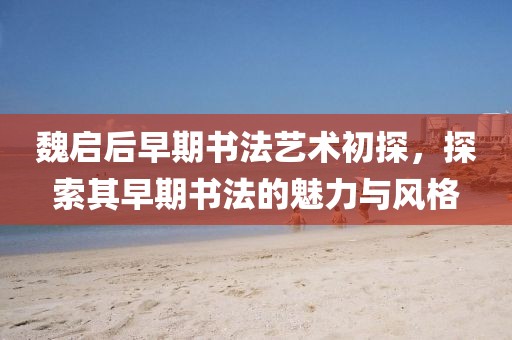 魏启后早期书法艺术初探，探索其早期书法的魅力与风格
