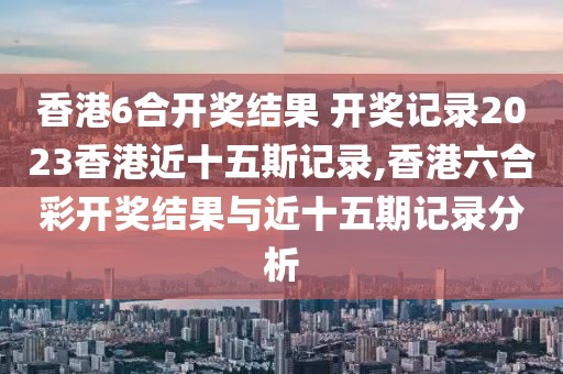 香港6合开奖结果 开奖记录2023香港近十五斯记录,香港六合彩开奖结果与近十五期记录分析