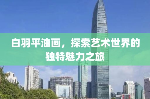 白羽平油画，探索艺术世界的独特魅力之旅