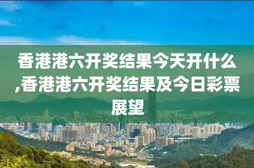 香港港六开奖结果今天开什么,香港港六开奖结果及今日彩票展望