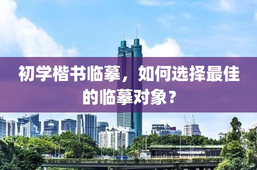 初学楷书临摹，如何选择最佳的临摹对象？