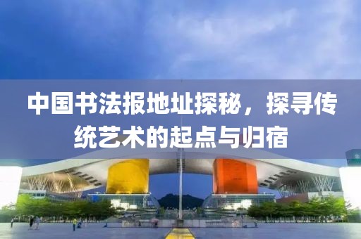 中国书法报地址探秘，探寻传统艺术的起点与归宿