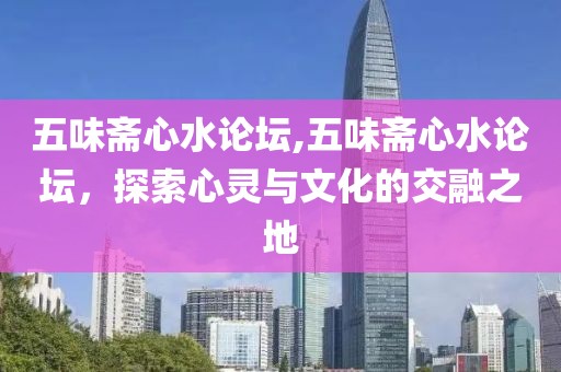 五味斋心水论坛,五味斋心水论坛，探索心灵与文化的交融之地