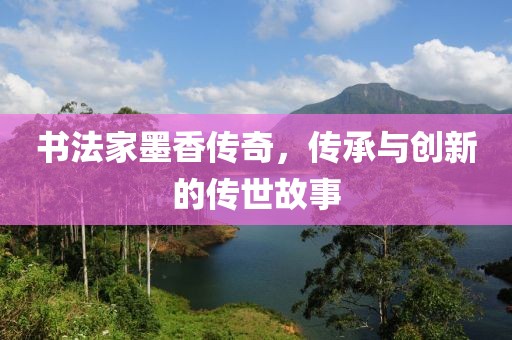书法家墨香传奇，传承与创新的传世故事