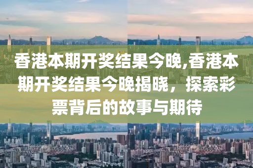 香港本期开奖结果今晚,香港本期开奖结果今晚揭晓，探索彩票背后的故事与期待