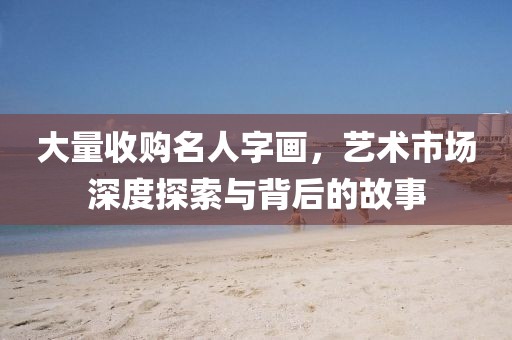 大量收购名人字画，艺术市场深度探索与背后的故事