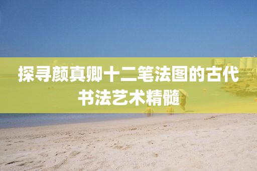 探寻颜真卿十二笔法图的古代书法艺术精髓