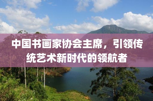 中国书画家协会主席，引领传统艺术新时代的领航者