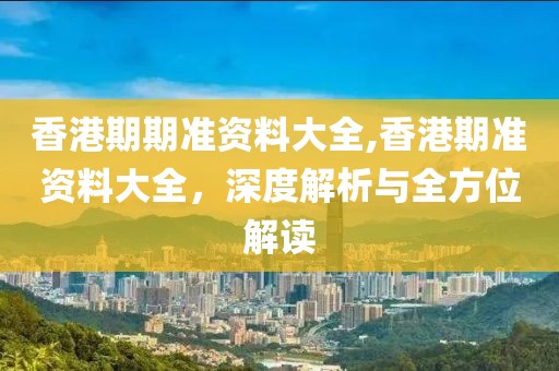 香港期期准资料大全,香港期准资料大全，深度解析与全方位解读