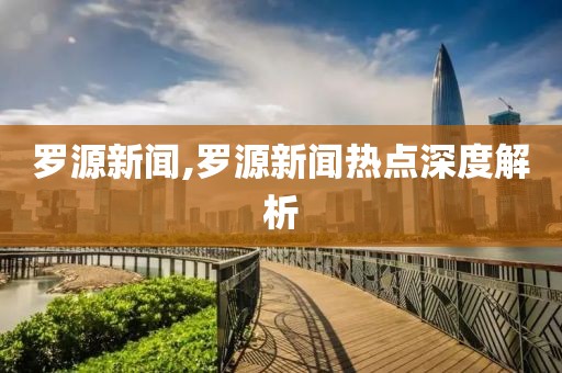 罗源新闻,罗源新闻热点深度解析