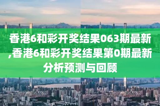 香港6和彩开奖结果063期最新,香港6和彩开奖结果第0期最新分析预测与回顾