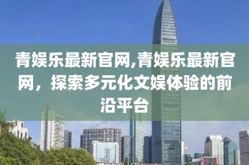 青娱乐最新官网,青娱乐最新官网，探索多元化文娱体验的前沿平台