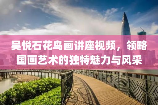 吴悦石花鸟画讲座视频，领略国画艺术的独特魅力与风采