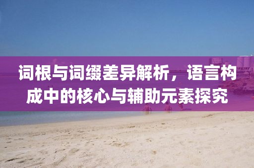 词根与词缀差异解析，语言构成中的核心与辅助元素探究