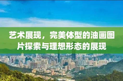 艺术展现，完美体型的油画图片探索与理想形态的展现