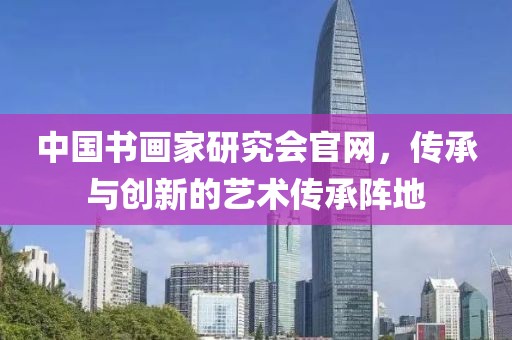 中国书画家研究会官网，传承与创新的艺术传承阵地
