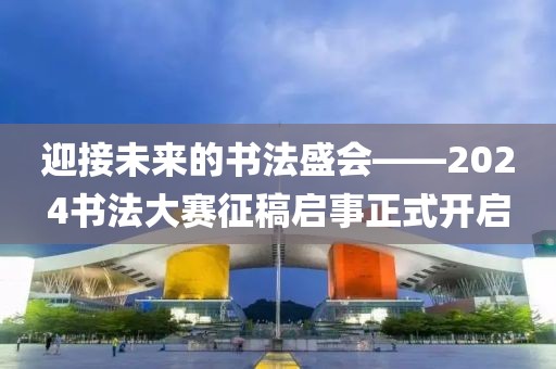 迎接未来的书法盛会——2024书法大赛征稿启事正式开启
