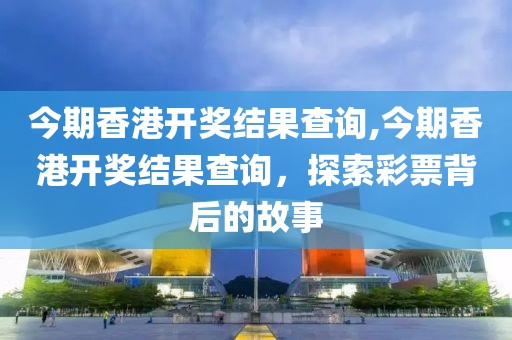 今期香港开奖结果查询,今期香港开奖结果查询，探索彩票背后的故事