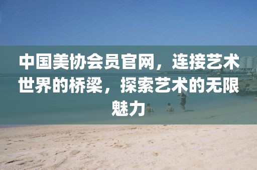 中国美协会员官网，连接艺术世界的桥梁，探索艺术的无限魅力