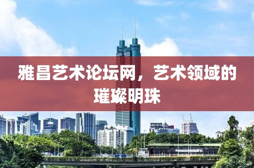 雅昌艺术论坛网，艺术领域的璀璨明珠