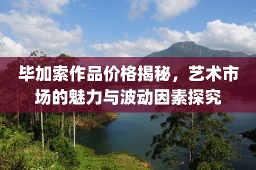 毕加索作品价格揭秘，艺术市场的魅力与波动因素探究