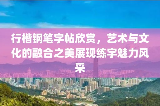 行楷钢笔字帖欣赏，艺术与文化的融合之美展现练字魅力风采