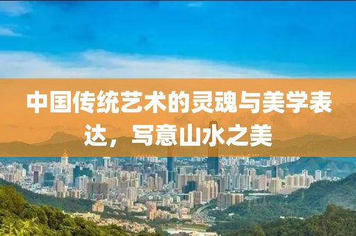 中国传统艺术的灵魂与美学表达，写意山水之美