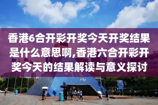 香港6合开彩开奖今天开奖结果是什么意思啊,香港六合开彩开奖今天的结果解读与意义探讨