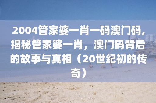 2004管家婆一肖一码澳门码,揭秘管家婆一肖，澳门码背后的故事与真相（20世纪初的传奇）